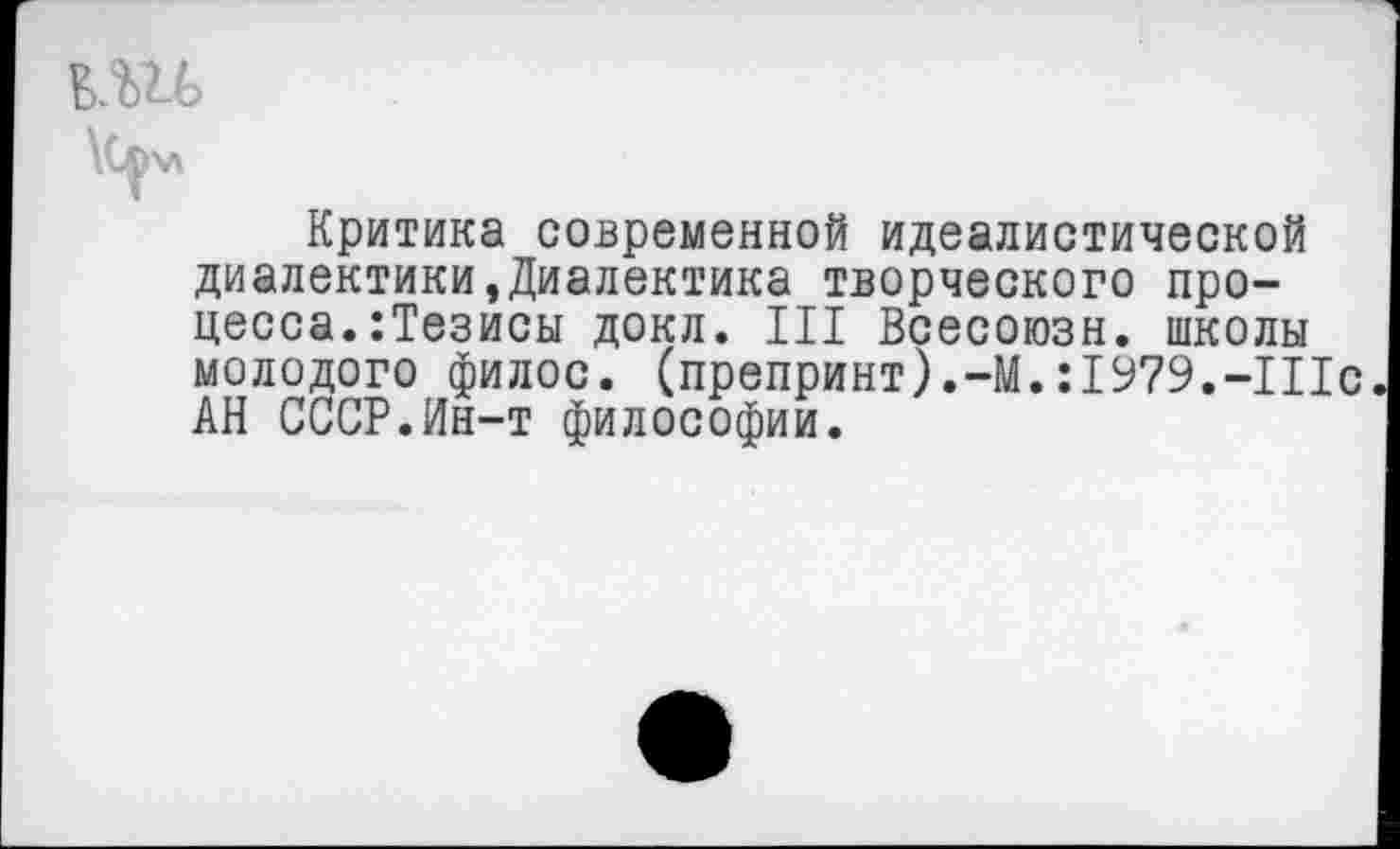 ﻿Критика современной идеалистической диалектики,Диалектика творческого процесса. :Тезисы докл. III Всесоюзн. школы молодого филос. (препринт).-М.: 1979.-Шс АН СССР.Ин-т философии.